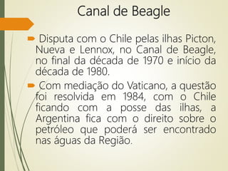 Canal de Beagle
 Disputa com o Chile pelas ilhas Picton,
Nueva e Lennox, no Canal de Beagle,
no final da década de 1970 e início da
década de 1980.
 Com mediação do Vaticano, a questão
foi resolvida em 1984, com o Chile
ficando com a posse das ilhas, a
Argentina fica com o direito sobre o
petróleo que poderá ser encontrado
nas águas da Região.
 