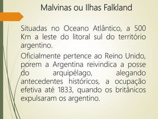 Malvinas ou Ilhas Falkland
Situadas no Oceano Atlântico, a 500
Km a leste do litoral sul do território
argentino.
Oficialmente pertence ao Reino Unido,
porem a Argentina reivindica a posse
do arquipélago, alegando
antecedentes históricos, a ocupação
efetiva até 1833, quando os britânicos
expulsaram os argentino.
 
