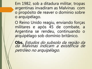Em 1982, sob a ditadura militar, tropas
argentinas invadiram as Malvinas com
o propósito de reaver o domínio sobre
o arquipélago.
O Reino Unido reagiu, enviando forças
militares e após 45 de combate, a
Argentina se rendeu, continuando o
arquipélago sob domínio britânico.
Obs. Estudos do subsolo da região da
da Malvinas indicam a existência de
petróleo no arquipélago.
 