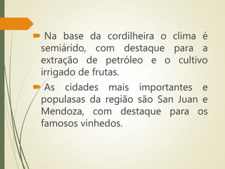  Na base da cordilheira o clima é
semiárido, com destaque para a
extração de petróleo e o cultivo
irrigado de frutas.
 As cidades mais importantes e
populasas da região são San Juan e
Mendoza, com destaque para os
famosos vinhedos.
 