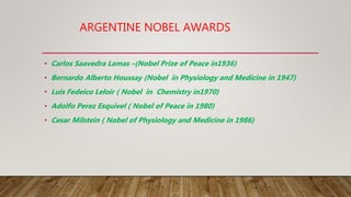 ARGENTINE NOBEL AWARDS
• Carlos Saavedra Lamas –(Nobel Prize of Peace in1936)
• Bernardo Alberto Houssay (Nobel in Physiology and Medicine in 1947)
• Luis Fedeico Leloir ( Nobel in Chemistry in1970)
• Adolfo Perez Esquivel ( Nobel of Peace in 1980)
• Cesar Milstein ( Nobel of Physiology and Medicine in 1986)