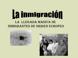 La inmigración LA  LLEGADA MASIVA DE  INMIGRANTES DE ORIGEN EUROPEO 