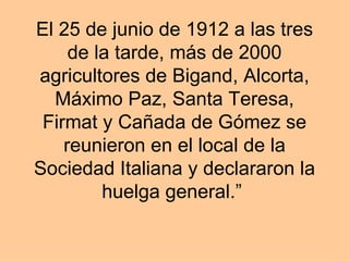El 25 de junio de 1912 a las tres de la tarde, más de 2000 agricultores de Bigand, Alcorta, Máximo Paz, Santa Teresa, Firmat y Cañada de Gómez se reunieron en el local de la Sociedad Italiana y declararon la huelga general.”  