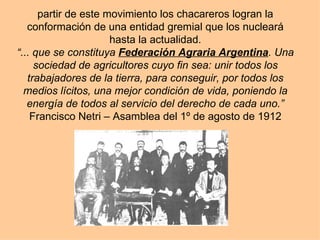 partir de este movimiento los chacareros logran la conformación de una entidad gremial que los nucleará hasta la actualidad. “... que se constituya  Federación Agraria Argentina . Una sociedad de agricultores cuyo fin sea: unir todos los trabajadores de la tierra, para conseguir, por todos los medios lícitos, una mejor condición de vida, poniendo la energía de todos al servicio del derecho de cada uno.” Francisco Netri – Asamblea del 1º de agosto de 1912 