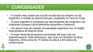 CURIOSIDADES
• - A cidade mais austral (ao sul) do mundo fica no extremo sul da
Argentina. A cidade se chama Ushuaia, localizada na Terra do Fogo.
• - O povo argentino é composto por descendentes de indígenas e de
imigrantes europeus (principalmente espanhóis e italianos).
• - Um pouco mais da metade da população argentina vive na região
metropolitana de Buenos Aires.
• - O maior fóssil de dinossauro encontrado até hoje é de um
Argentinossauro. Este dinossauro, que viveu em território da atual
Argentina, tinha cerca de 17 metros de altura e 40 metros de
comprimento.
3º BI Aspecto básicos e culturais da Argentina - CAMPUS CASTANHAL DO IFPA
• CURIOSIDADES
 