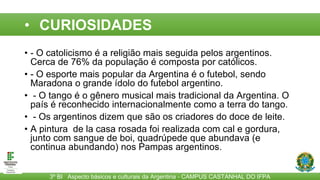 CURIOSIDADES
• - O catolicismo é a religião mais seguida pelos argentinos.
Cerca de 76% da população é composta por católicos.
• - O esporte mais popular da Argentina é o futebol, sendo
Maradona o grande ídolo do futebol argentino.
• - O tango é o gênero musical mais tradicional da Argentina. O
país é reconhecido internacionalmente como a terra do tango.
• - Os argentinos dizem que são os criadores do doce de leite.
• A pintura de la casa rosada foi realizada com cal e gordura,
junto com sangue de boi, quadrúpede que abundava (e
continua abundando) nos Pampas argentinos.
3º BI Aspecto básicos e culturais da Argentina - CAMPUS CASTANHAL DO IFPA
• CURIOSIDADES
 