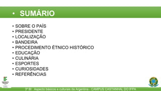 3º BI Aspecto básicos e culturais da Argentina - CAMPUS CASTANHAL DO IFPA
• SUMÁRIO
• SOBRE O PAÍS
• PRESIDENTE
• LOCALIZAÇÃO
• BANDEIRA
• PROCEDIMENTO ÉTNICO HISTÓRICO
• EDUCAÇÃO
• CULINÁRIA
• ESPORTES
• CURIOSIDADES
• REFERÊNCIAS
 