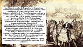La historia escrita de lo que hoy es Argentina,
comenzó con los registros del cronista alemán Ulrico
Schmidl en la expedición de Juan Díaz de
Solís en 1516 al Río de la Plata, hecho que anticipa la
dominación española que se impondría en parte de
esta región. En 1776 la corona española creó
el Virreinato del Río de la Plata, entidad
aglutinadora de territorios a partir de la cual, con
la Revolución de Mayo de 1810, comenzaría un
proceso gradual de formación de
varios Estados autónomos -llamados provincias- o
independientes, entre ellos el que llevó el nombre
de Provincias Unidas del Río de la Plata. Con
la declaración de la independencia el 9 de julio
de 1816 y la derrota militar del Imperio
español en 1824 se formalizó la existencia soberana.
En 1833 el Imperio Británico tomó posesión de
las Islas Malvinas que entonces era
una comandancia militar de las Provincias Unidas,
cuya devolución ha reclamado la Argentina desde
entonces.
 