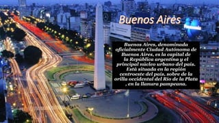 Buenos Aires, denominada
oficialmente Ciudad Autónoma de
Buenos Aires, es la capital de
la República argentina y el
principal núcleo urbano del país.
Está situada en la región
centroeste del país, sobre de la
orilla occidental del Río de la Plata
, en la llanura pampeana.
 