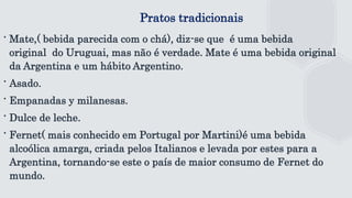 Pratos tradicionais
∙ Mate,( bebida parecida com o chá), diz-se que é uma bebida
original do Uruguai, mas não é verdade. Mate é uma bebida original
da Argentina e um hábito Argentino.
∙ Asado.
∙ Empanadas y milanesas.
∙ Dulce de leche.
∙ Fernet( mais conhecido em Portugal por Martini)é uma bebida
alcoólica amarga, criada pelos Italianos e levada por estes para a
Argentina, tornando-se este o país de maior consumo de Fernet do
mundo.
 