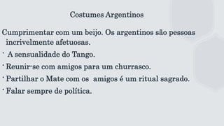 Costumes Argentinos
Cumprimentar com um beijo. Os argentinos são pessoas
incrivelmente afetuosas.
∙ A sensualidade do Tango.
∙Reunir-se com amigos para um churrasco.
∙Partilhar o Mate com os amigos é um ritual sagrado.
∙Falar sempre de política.
 
