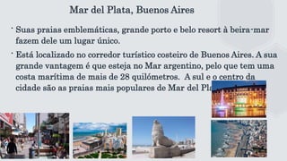 Mar del Plata, Buenos Aires
∙ Suas praias emblemáticas, grande porto e belo resort à beira-mar
fazem dele um lugar único.
∙ Está localizado no corredor turístico costeiro de Buenos Aires. A sua
grande vantagem é que esteja no Mar argentino, pelo que tem uma
costa marítima de mais de 28 quilómetros. A sul e o centro da
cidade são as praias mais populares de Mar del Plata.
 