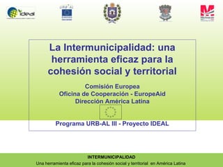 INTERMUNICIPALIDAD
Una herramienta eficaz para la cohesión social y territorial en América Latina
La Intermunicipalidad: una
herramienta eficaz para la
cohesión social y territorial
Comisión Europea
Oficina de Cooperación - EuropeAid
Dirección América Latina
Programa URB-AL III - Proyecto IDEAL
 