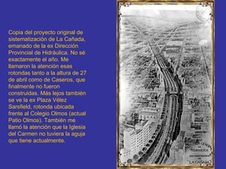 Copia del proyecto original de sistematización de La Cañada, emanado de la ex Dirección Provincial de Hidráulica. No sé exactamente el año. Me llamaron la atención esas rotondas tanto a la altura de 27 de abril como de Caseros, que finalmente no fueron construidas. Más lejos también se ve la ex Plaza Vélez Sarsfield, rotonda ubicada frente al Colegio Olmos (actual Patio Olmos). También me llamó la atención que la Iglesia del Carmen no tuviera la aguja que tiene actualmente.   