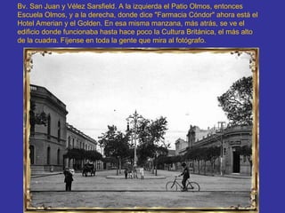 Bv. San Juan y Vélez Sarsfield. A la izquierda el Patio Olmos, entonces Escuela Olmos, y a la derecha, donde dice "Farmacia Cóndor" ahora está el Hotel Amerian y el Golden. En esa misma manzana, más atrás, se ve el edificio donde funcionaba hasta hace poco la Cultura Británica, el más alto de la cuadra. Fíjense en toda la gente que mira al fotógrafo.   