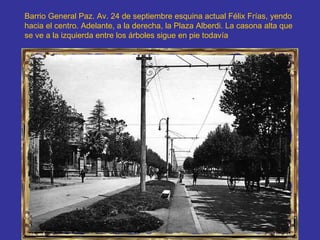 Barrio General Paz. Av. 24 de septiembre esquina actual Félix Frías, yendo hacia el centro. Adelante, a la derecha, la Plaza Alberdi. La casona alta que se ve a la izquierda entre los árboles sigue en pie todavía  