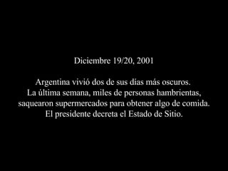 Diciembre 19/20, 2001 Argentina vivió dos de sus días más oscuros.  La última semana, miles de personas hambrientas, saquearon supermercados para obtener algo de comida. El presidente decreta el Estado de Sitio. 