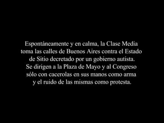 Espontáneamente y en calma, la Clase Media  toma las calles de Buenos Aires contra el Estado  de Sitio decretado por un gobierno autista. Se dirigen a la Plaza de Mayo y al Congreso  sólo con cacerolas en sus manos como arma  y el ruido de las mismas como protesta. 