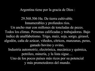 Argentina tiene por la gracia de Dios : 29.568.506 Ha. De tierra cultivable.  Innumerables y profundos ríos. Un ancho mar con millones de toneladas de peces.  Todos los climas. Personas calificadas y trabajadoras. Bajo índice de analfabetismo. Trigo, maíz, soja, sorgo, girasol, algodón, caña de azúcar, viñedos, cítricos, manzanas, peras, ganado bovino y ovino,  Industria automotriz, electrónica, mecánica y química, petróleo, minería, y la lista sigue…  Uno de los pocos países más ricos por su potencial  y más prometedores del mundo. 