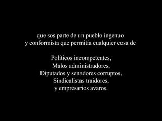 que sos parte de un pueblo ingenuo  y conformista que permitía cualquier cosa de  Políticos incompetentes, Malos administradores, Diputados y senadores corruptos, Sindicalistas traidores, y empresarios avaros. 