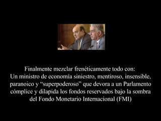 Finalmente mezclar frenéticamente todo con:  Un ministro de economía siniestro, mentiroso, insensible, paranoico y “superpoderoso” que devora a un Parlamento cómplice y dilapida los fondos reservados bajo la sombra del Fondo Monetario Internacional (FMI) 