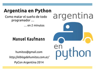 argentina 
en 
Argentina en Python 
Como matar el sueño de todo 
programador … 
… en 2 minutos 
Manuel Kaufmann 
humitos@gmail.com 
http://elblogdehumitos.com.ar/ 
PyCon Argentina 2014 
 