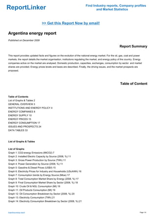 Find Industry reports, Company profiles
ReportLinker                                                                      and Market Statistics



                                >> Get this Report Now by email!

Argentina energy report
Published on December 2009

                                                                                                            Report Summary

This report provides updated facts and figures on the evolution of the national energy market. For the oil, gas, coal and power
markets, the report details the market organisation, institutions regulating the market, and energy policy of the country. Energy
companies active on the market are analysed. Domestic production, capacities, exchanges, consumption by sector and market
shares are provided. Energy prices levels and taxes are described. Finally, the driving issues, and the market prospects are
proposed.




                                                                                                             Table of Content


Table of Contents
List of Graphs & Tables 2
GENERAL OVERVIEW 3
INSTITUTIONS AND ENERGY POLICY 4
ENERGY COMPANIES 8
ENERGY SUPPLY 10
ENERGY PRICES 15
ENERGY CONSUMPTION 17
ISSUES AND PROSPECTS 24
DATA TABLES 33



List of Graphs & Tables


List of Graphs
Graph 1: CO2-energy Emissions (MtCO2) 7
Graph 2: Installed Electric Capacity by Source (2008, %) 11
Graph 3: Gross Power Production by Source (TWh) 11
Graph 4: Power Generation by Source (2008, %) 11
Graph 5: Gasoline & Diesel Prices (US$/l) 15
Graph 6: Electricity Prices for Industry and Households (USc/kWh) 16
Graph 7: Consumption trends by Energy Source (Mtoe) 17
Graph 8: Total Consumption Market Share by Energy (2008, %) 17
Graph 9: Final Consumption Market Share by Sector (2008, %) 18
Graph 10: Crude Oil & NGL Consumption (Mt) 19
Graph 11: Oil Products Consumption (Mt) 19
Graph 12: Oil Consumption Breakdown by Sector (2008, %) 20
Graph 13: Electricity Consumption (TWh) 21
Graph 14: Electricity Consumption Breakdown by Sector (2008, %) 21



Argentina energy report                                                                                                           Page 1/4
 