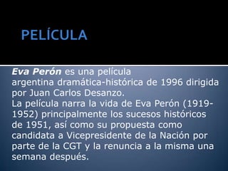 Eva Perón es una película
argentina dramática-histórica de 1996 dirigida
por Juan Carlos Desanzo.
La película narra la vida de Eva Perón (1919-
1952) principalmente los sucesos históricos
de 1951, así como su propuesta como
candidata a Vicepresidente de la Nación por
parte de la CGT y la renuncia a la misma una
semana después.
 
