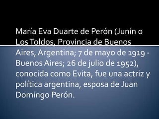María Eva Duarte de Perón (Junín o
Los Toldos, Provincia de Buenos
Aires, Argentina; 7 de mayo de 1919 -
Buenos Aires; 26 de julio de 1952),
conocida como Evita, fue una actriz y
política argentina, esposa de Juan
Domingo Perón.
 