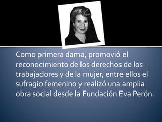 Como primera dama, promovió el
reconocimiento de los derechos de los
trabajadores y de la mujer, entre ellos el
sufragio femenino y realizó una amplia
obra social desde la Fundación Eva Perón.
 