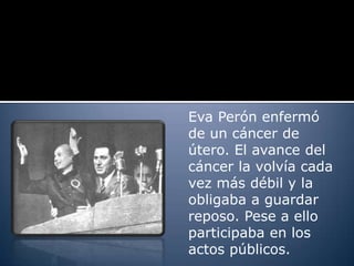 Eva Perón enfermó
de un cáncer de
útero. El avance del
cáncer la volvía cada
vez más débil y la
obligaba a guardar
reposo. Pese a ello
participaba en los
actos públicos.
 