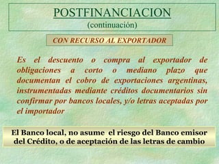 POSTFINANCIACION
                    (continuación)
           CON RECURSO AL EXPORTADOR

 Es el descuento o compra al exportador de
 obligaciones a corto o mediano plazo que
 documentan el cobro de exportaciones argentinas,
 instrumentadas mediante créditos documentarios sin
 confirmar por bancos locales, y/o letras aceptadas por
 el importador

El Banco local, no asume el riesgo del Banco emisor
del Crédito, o de aceptación de las letras de cambio
 