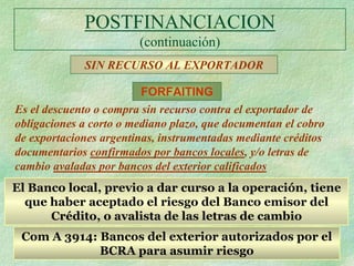 POSTFINANCIACION
                        (continuación)
             SIN RECURSO AL EXPORTADOR

                         FORFAITING
Es el descuento o compra sin recurso contra el exportador de
obligaciones a corto o mediano plazo, que documentan el cobro
de exportaciones argentinas, instrumentadas mediante créditos
documentarios confirmados por bancos locales, y/o letras de
cambio avaladas por bancos del exterior calificados
El Banco local, previo a dar curso a la operación, tiene
  que haber aceptado el riesgo del Banco emisor del
      Crédito, o avalista de las letras de cambio
 Com A 3914: Bancos del exterior autorizados por el
             BCRA para asumir riesgo
 