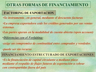 OTRAS FORMAS DE FINANCIAMIENTO
 FACTORING DE EXPORTACION
•Se instrumenta , en general, mediante el descuento facturas
•La empresa exportadora cede los créditos generados por sus ventas
externas
•Las partes operan en la modalidad de cuenta abierta (open account)
•Diferencias con el Forfaiting:
-exige un compromiso de continuidad entre comprador y vendedor.
-puede ser sin recurso
FINANCIAMIENTO ESTRUCTURADO DE EXPORTACIONES
•Es la financiación de capital circulante a mediano plazo
mediante el respaldo de flujos futuros de exportación a cobrar
con contrapartidas fuera del país
 