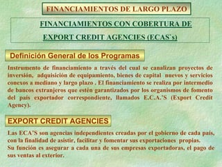 FINANCIAMIENTOS DE LARGO PLAZO
            FINANCIAMIENTOS CON COBERTURA DE
             EXPORT CREDIT AGENCIES (ECAS`s)

Definición General de los Programas
Instrumento de financiamiento a través del cual se canalizan proyectos de
inversión, adquisición de equipamiento, bienes de capital nuevos y servicios
conexos a mediano y largo plazo . El financiamiento se realiza por intermedio
de bancos extranjeros que estén garantizados por los organismos de fomento
del país exportador correspondiente, llamados E.C.A.’S (Export Credit
Agency).

EXPORT CREDIT AGENCIES
Las ECA’S son agencias independientes creadas por el gobierno de cada país,
con la finalidad de asistir, facilitar y fomentar sus exportaciones propias.
Su función es asegurar a cada una de sus empresas exportadoras, el pago de
sus ventas al exterior.
 