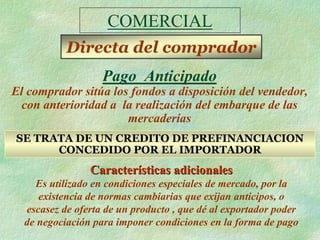 COMERCIAL
           Directa del comprador
                   Pago Anticipado
El comprador sitúa los fondos a disposición del vendedor,
  con anterioridad a la realización del embarque de las
                      mercaderías
SE TRATA DE UN CREDITO DE PREFINANCIACION
      CONCEDIDO POR EL IMPORTADOR
                Características adicionales
    Es utilizado en condiciones especiales de mercado, por la
     existencia de normas cambiarias que exijan anticipos, o
  escasez de oferta de un producto , que dé al exportador poder
  de negociación para imponer condiciones en la forma de pago
 