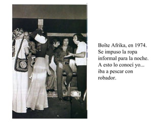 Boîte Afrika, en 1974. Se impuso la ropa informal para la noche. A esto lo conocí yo... iba a pescar con robador. 