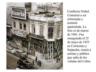 Confitería Nobel. Comenzó a ser reformada y terminó apuntalada. La foto es de marzo de 1961. Fue inaugurada el 25 de mayo de 1935 en Corrientes y Suipacha; reunía a artistas y público que salía de las veladas del Colón.  