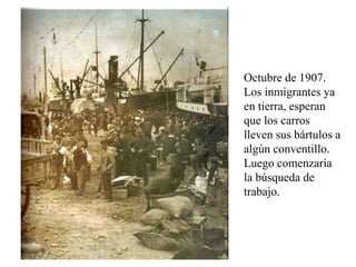 Octubre de 1907. Los inmigrantes ya en tierra, esperan que los carros lleven sus bártulos a algún conventillo. Luego comenzaría la búsqueda de trabajo.  