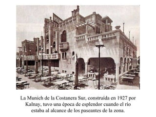 La Munich de la Costanera Sur, constru í da en 1927 por Kalnay, tuvo una época de esplendor cuando el río estaba al alcance de los paseantes de la zona. 