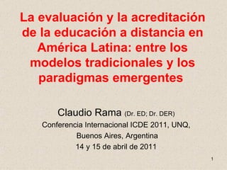La evaluación y la acreditación de la educación a distancia en América Latina: entre los modelos tradicionales y los paradigmas emergentes   Claudio Rama  (Dr. ED; Dr. DER) Conferencia Internacional ICDE 2011, UNQ, Buenos Aires, Argentina 14 y 15 de abril de 2011 
