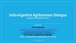 India-Argentina Agribusiness Dialogue
Organised at CII Head Office, New Delhi
Presentation By:
VIJAY SARDANA
PGDM (IIM-A), M.Sc. (Food Tech.) (CFTRI), B.Sc. (Dairy Tech.), Justice (Harvard),
PG Dipl. in Int'l Trade Laws & Alternate Dispute Resolution (ADR) (ILI), LL. B (in Progress)
Specialized in Food & Consumers Laws, IPR & Contract Laws
Agribusinesses Value Chains, Commodity Markets & Innovation Management
Food Trade & Agribusiness Strategist
Head – Food Security & Agribusiness, UPL Group
Blog:Vijay SardanaOnline 1
 