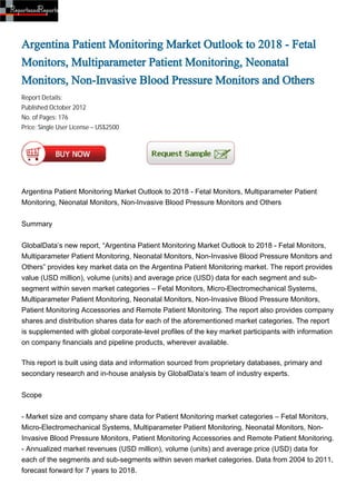 Argentina Patient Monitoring Market Outlook to 2018 - Fetal
Monitors, Multiparameter Patient Monitoring, Neonatal
Monitors, Non-Invasive Blood Pressure Monitors and Others
Report Details:
Published:October 2012
No. of Pages: 176
Price: Single User License – US$2500




Argentina Patient Monitoring Market Outlook to 2018 - Fetal Monitors, Multiparameter Patient
Monitoring, Neonatal Monitors, Non-Invasive Blood Pressure Monitors and Others


Summary


GlobalData’s new report, “Argentina Patient Monitoring Market Outlook to 2018 - Fetal Monitors,
Multiparameter Patient Monitoring, Neonatal Monitors, Non-Invasive Blood Pressure Monitors and
Others” provides key market data on the Argentina Patient Monitoring market. The report provides
value (USD million), volume (units) and average price (USD) data for each segment and sub-
segment within seven market categories – Fetal Monitors, Micro-Electromechanical Systems,
Multiparameter Patient Monitoring, Neonatal Monitors, Non-Invasive Blood Pressure Monitors,
Patient Monitoring Accessories and Remote Patient Monitoring. The report also provides company
shares and distribution shares data for each of the aforementioned market categories. The report
is supplemented with global corporate-level profiles of the key market participants with information
on company financials and pipeline products, wherever available.

This report is built using data and information sourced from proprietary databases, primary and
secondary research and in-house analysis by GlobalData’s team of industry experts.


Scope


- Market size and company share data for Patient Monitoring market categories – Fetal Monitors,
Micro-Electromechanical Systems, Multiparameter Patient Monitoring, Neonatal Monitors, Non-
Invasive Blood Pressure Monitors, Patient Monitoring Accessories and Remote Patient Monitoring.
- Annualized market revenues (USD million), volume (units) and average price (USD) data for
each of the segments and sub-segments within seven market categories. Data from 2004 to 2011,
forecast forward for 7 years to 2018.
 