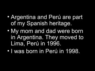 Argentina and Per ú  are part of my Spanish heritage.  My mom and dad were born in Argentina. They moved to Lima, Per ú in 1996. I was born in Per ú  in 1998. 
