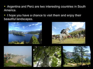 Argentina and Per ú are two interesting countries in South America. I hope you have a chance to visit them and enjoy their beautiful landscapes.   