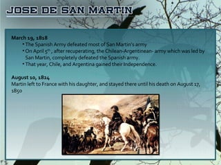 March 19, 1818 The Spanish Army defeated most of San Martin’s army On April 5 th  , after recuperating, the Chilean-Argentinean- army which was led by San Martin, completely defeated the Spanish army. That year, Chile, and Argentina gained their Independence. August 10, 1824 Martin left to France with his daughter, and stayed there until his death on August 17, 1850 