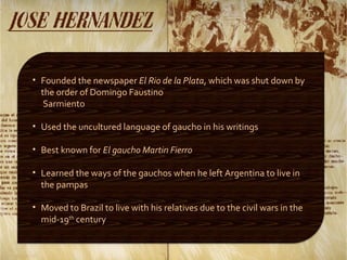 Founded the newspaper  El Rio de la Plata , which was shut down by the order of Domingo Faustino  Sarmiento Used the uncultured language of gaucho in his writings Best known for  El gaucho   Martin Fierro Learned the ways of the gauchos when he left Argentina to live in the pampas Moved to Brazil to live with his relatives due to the civil wars in the mid-19 th  century 