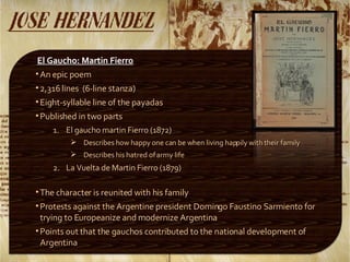 El Gaucho: Martin Fierro An epic poem 2,316 lines  (6-line stanza) Eight-syllable line of the payadas Published in two parts El gaucho martin Fierro (1872) Describes how happy one can be when living happily with their family Describes his hatred of army life La Vuelta de Martin Fierro (1879) The character is reunited with his family Protests against the Argentine president Domingo Faustino Sarmiento for trying to Europeanize and modernize Argentina Points out that the gauchos contributed to the national development of Argentina 