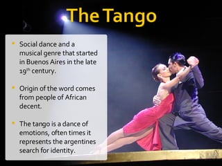 Social dance and a musical genre that started in Buenos Aires in the late 19 th  century.  Origin of the word comes from people of African decent.  The tango is a dance of emotions, often times it represents the argentines search for identity.  