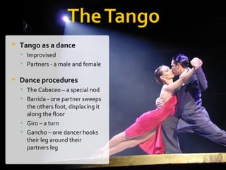 Tango as a dance   Improvised Partners - a male and female  Dance procedures   The Cabeceo – a special nod  Barrida - one partner sweeps the others foot, displacing it along the floor  Giro – a turn Gancho – one dancer hooks their leg around their partners leg  